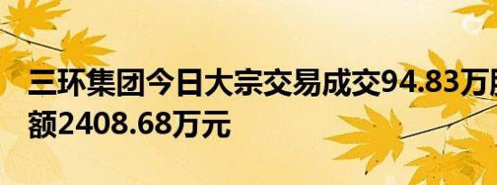 三环集团今日大宗交易成交94.83万股，成交额2408.68万元