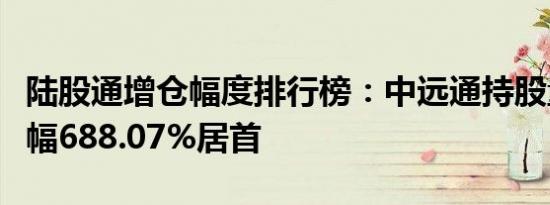 陆股通增仓幅度排行榜：中远通持股量环比增幅688.07%居首