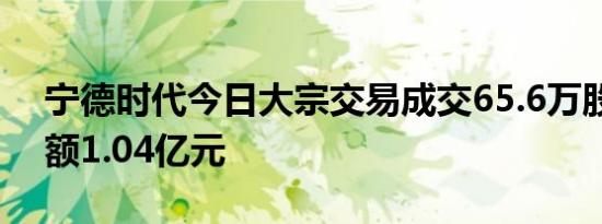 宁德时代今日大宗交易成交65.6万股，成交额1.04亿元