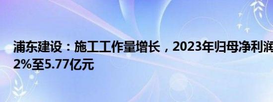 浦东建设：施工工作量增长，2023年归母净利润同比增3.22%至5.77亿元