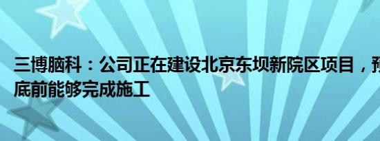 三博脑科：公司正在建设北京东坝新院区项目，预计2025年底前能够完成施工