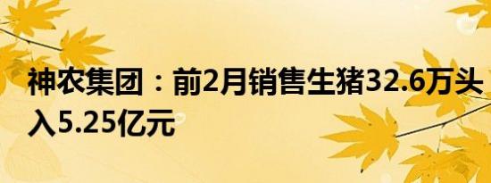 神农集团：前2月销售生猪32.6万头，销售收入5.25亿元