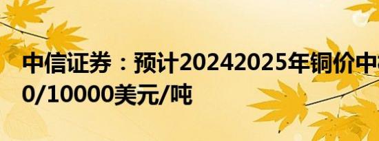 中信证券：预计20242025年铜价中枢为9000/10000美元/吨