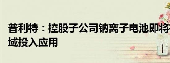 普利特：控股子公司钠离子电池即将在叉车领域投入应用