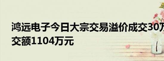 鸿远电子今日大宗交易溢价成交30万股，成交额1104万元