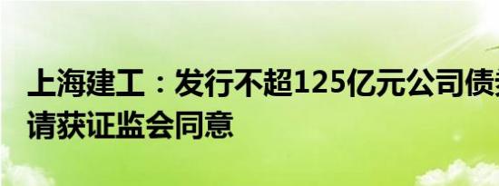 上海建工：发行不超125亿元公司债券注册申请获证监会同意