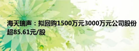 海天瑞声：拟回购1500万元3000万元公司股份，回购价不超85.61元/股