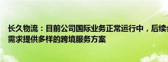 长久物流：目前公司国际业务正常运行中，后续会根据客户需求提供多样的跨境服务方案