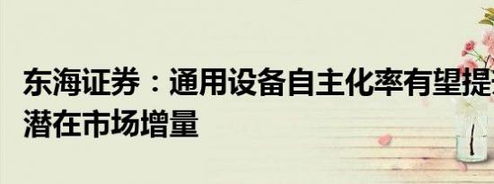 东海证券：通用设备自主化率有望提升，关注潜在市场增量