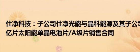 仕净科技：子公司仕净光能与晶科能源及其子公司签订约25亿片太阳能单晶电池片/A级片销售合同