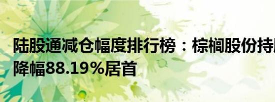 陆股通减仓幅度排行榜：棕榈股份持股量环比降幅88.19%居首