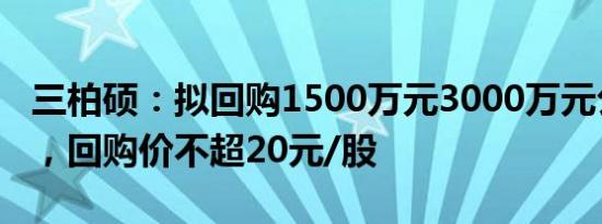 三柏硕：拟回购1500万元3000万元公司股份，回购价不超20元/股