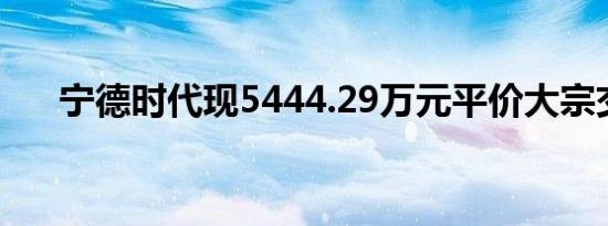 宁德时代现5444.29万元平价大宗交易