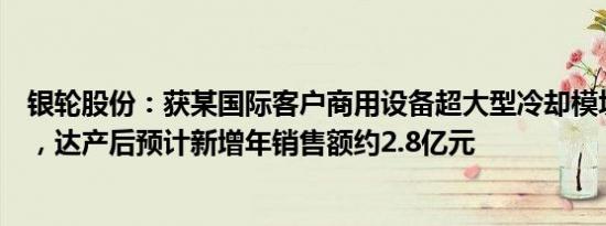 银轮股份：获某国际客户商用设备超大型冷却模块项目定点，达产后预计新增年销售额约2.8亿元