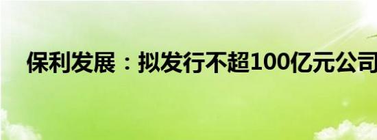 保利发展：拟发行不超100亿元公司债券