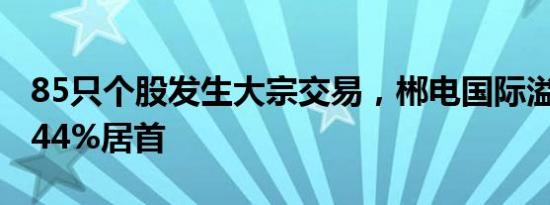 85只个股发生大宗交易，郴电国际溢价率10.44%居首