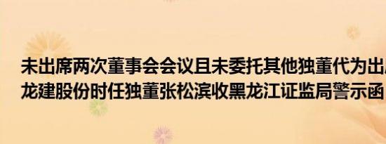 未出席两次董事会会议且未委托其他独董代为出席等违规，龙建股份时任独董张松滨收黑龙江证监局警示函