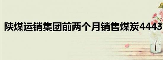 陕煤运销集团前两个月销售煤炭4443.2万吨