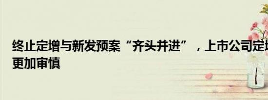 终止定增与新发预案“齐头并进”，上市公司定增项目选择更加审慎