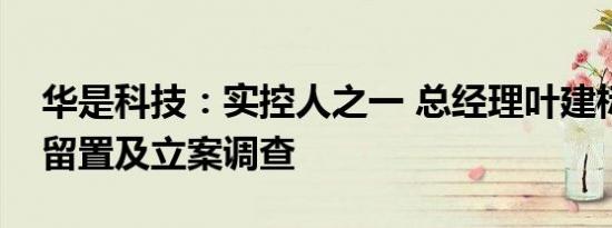 华是科技：实控人之一 总经理叶建标被实施留置及立案调查