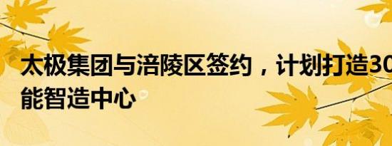 太极集团与涪陵区签约，计划打造300亿级产能智造中心