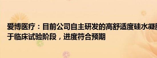 爱博医疗：目前公司自主研发的高舒适度硅水凝胶白片已处于临床试验阶段，进度符合预期