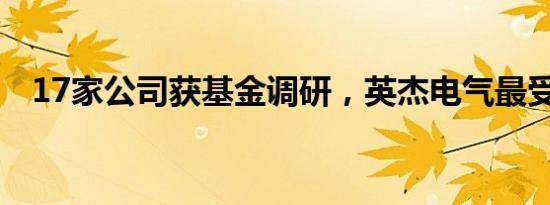 17家公司获基金调研，英杰电气最受关注