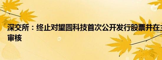 深交所：终止对望圆科技首次公开发行股票并在主板上市的审核