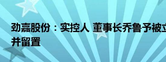 劲嘉股份：实控人 董事长乔鲁予被立案调查并留置