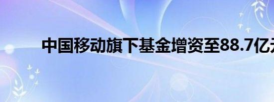 中国移动旗下基金增资至88.7亿元