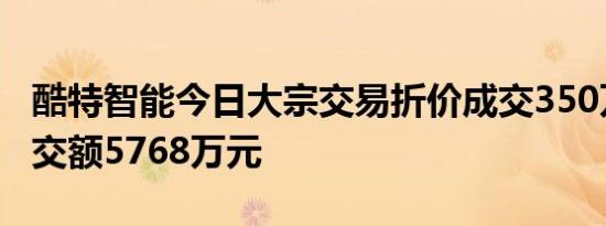 酷特智能今日大宗交易折价成交350万股，成交额5768万元