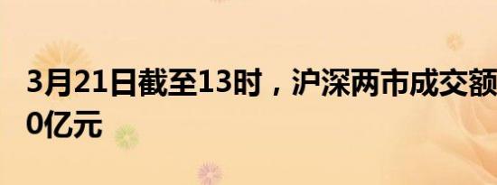 3月21日截至13时，沪深两市成交额突破7000亿元