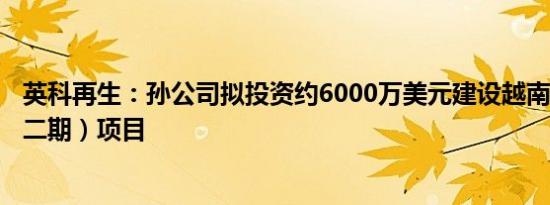 英科再生：孙公司拟投资约6000万美元建设越南英科清化（二期）项目