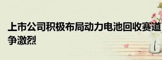 上市公司积极布局动力电池回收赛道，市场竞争激烈