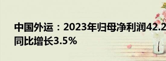 中国外运：2023年归母净利润42.22亿元，同比增长3.5%