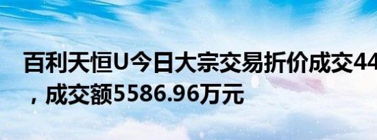 百利天恒U今日大宗交易折价成交44.35万股，成交额5586.96万元