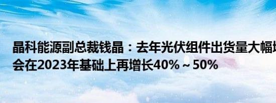 晶科能源副总裁钱晶：去年光伏组件出货量大幅增加，今年会在2023年基础上再增长40%～50%