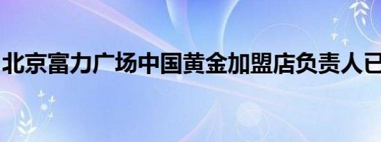 北京富力广场中国黄金加盟店负责人已被羁押