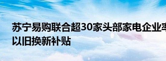 苏宁易购联合超30家头部家电企业率先启动以旧换新补贴