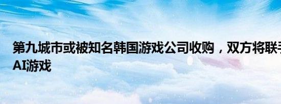 第九城市或被知名韩国游戏公司收购，双方将联手发行传奇AI游戏