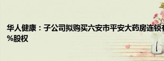 华人健康：子公司拟购买六安市平安大药房连锁有限公司80%股权