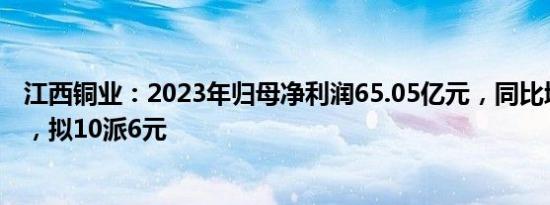 江西铜业：2023年归母净利润65.05亿元，同比增长8.53%，拟10派6元