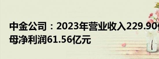 中金公司：2023年营业收入229.90亿元，归母净利润61.56亿元