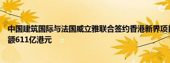 中国建筑国际与法国威立雅联合签约香港新界项目，合同金额611亿港元