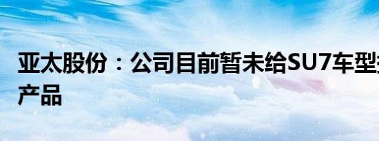 亚太股份：公司目前暂未给SU7车型提供相关产品