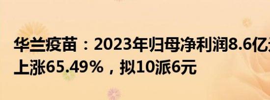 华兰疫苗：2023年归母净利润8.6亿元，同比上涨65.49%，拟10派6元