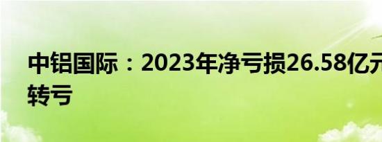 中铝国际：2023年净亏损26.58亿元，同比转亏