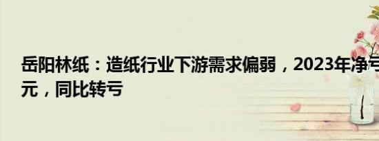 岳阳林纸：造纸行业下游需求偏弱，2023年净亏损2.38亿元，同比转亏