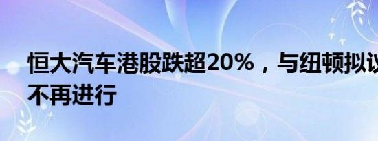 恒大汽车港股跌超20%，与纽顿拟议交易将不再进行