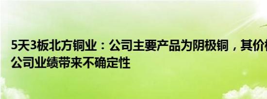 5天3板北方铜业：公司主要产品为阴极铜，其价格波动将对公司业绩带来不确定性